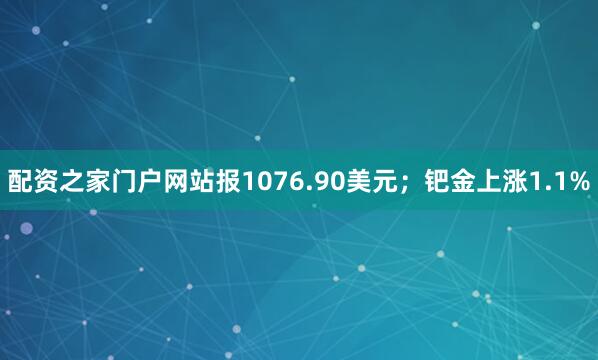 配资之家门户网站报1076.90美元；钯金上涨1.1%