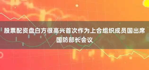 股票配资盘白方很高兴首次作为上合组织成员国出席国防部长会议
