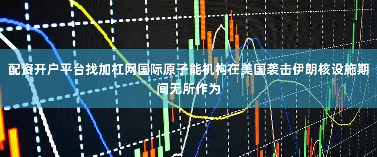 配资开户平台找加杠网国际原子能机构在美国袭击伊朗核设施期间无所作为