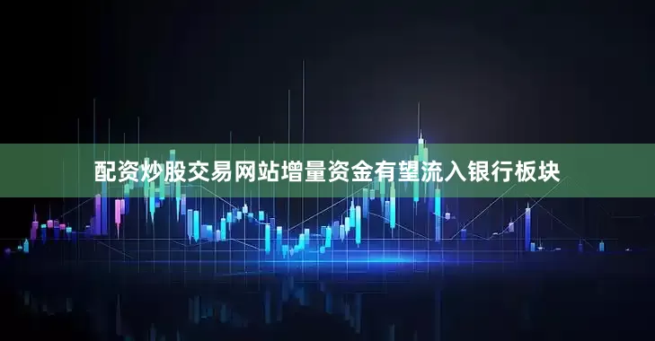 配资炒股交易网站增量资金有望流入银行板块
