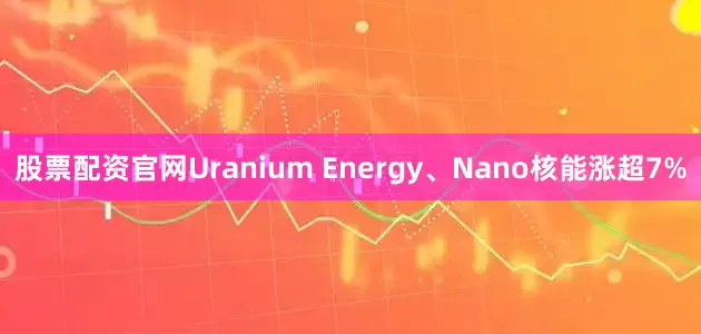 股票配资官网Uranium Energy、Nano核能涨超7%