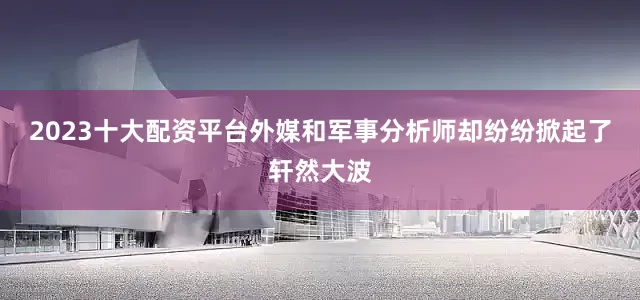 2023十大配资平台外媒和军事分析师却纷纷掀起了轩然大波
