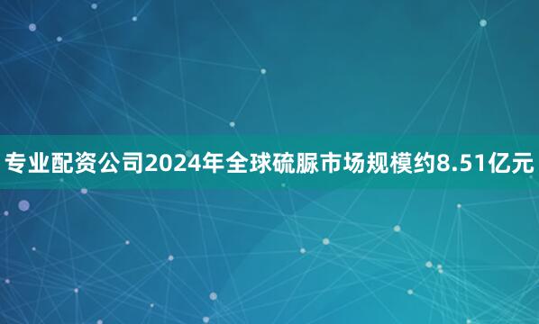 专业配资公司2024年全球硫脲市场规模约8.51亿元