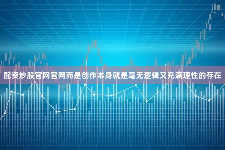 配资炒股官网官网而是创作本身就是毫无逻辑又充满理性的存在