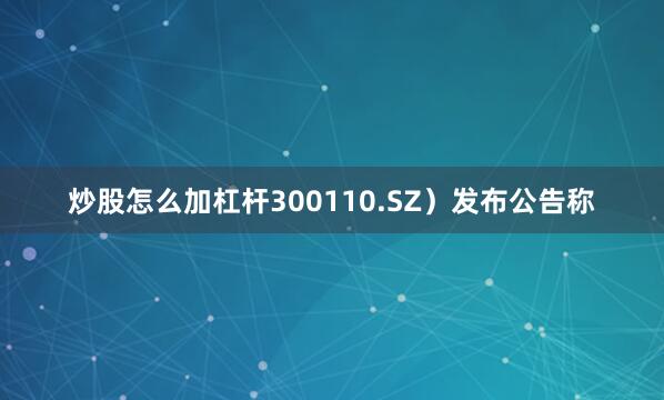炒股怎么加杠杆300110.SZ）发布公告称