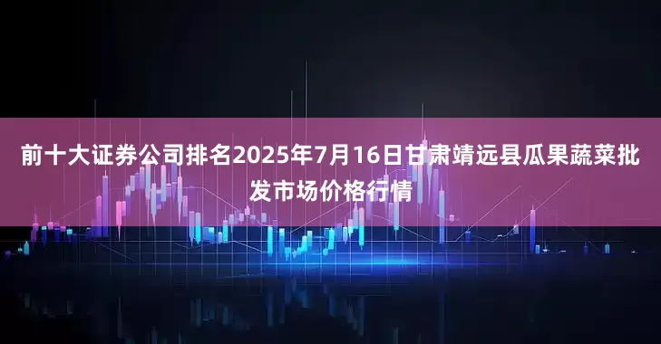 前十大证券公司排名2025年7月16日甘肃靖远县瓜果蔬菜批发市场价格行情