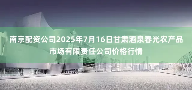 南京配资公司2025年7月16日甘肃酒泉春光农产品市场有限责任公司价格行情