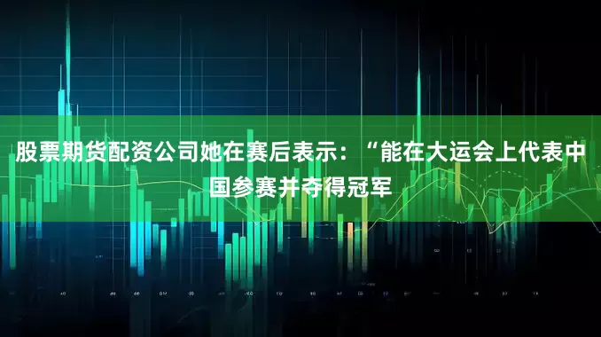 股票期货配资公司她在赛后表示：“能在大运会上代表中国参赛并夺得冠军