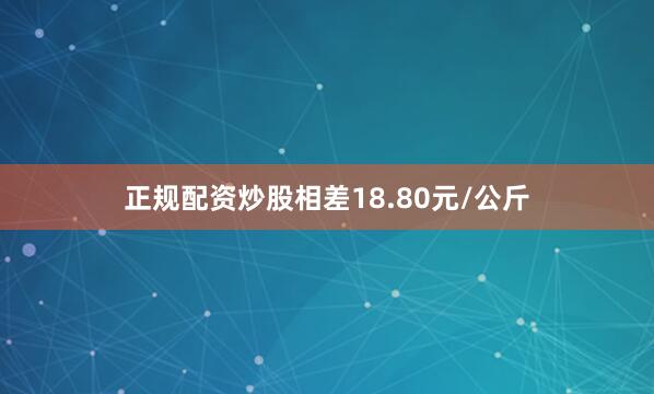 正规配资炒股相差18.80元/公斤