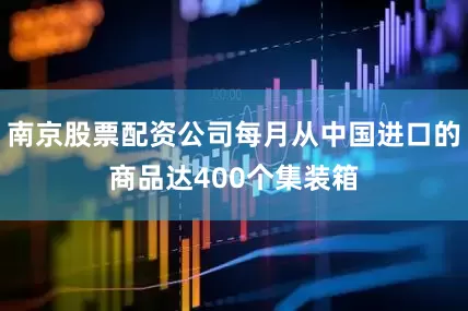 南京股票配资公司每月从中国进口的商品达400个集装箱