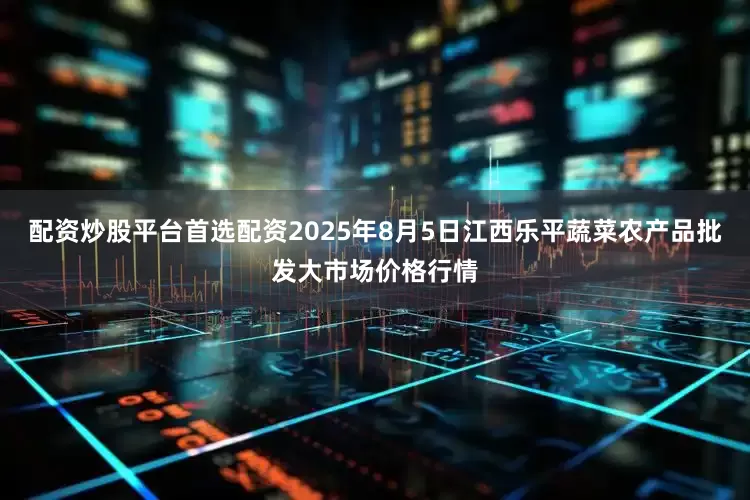 配资炒股平台首选配资2025年8月5日江西乐平蔬菜农产品批发大市场价格行情