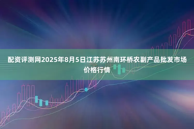 配资评测网2025年8月5日江苏苏州南环桥农副产品批发市场价格行情
