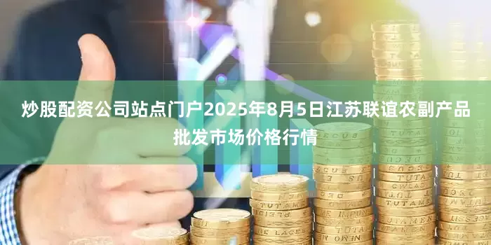 炒股配资公司站点门户2025年8月5日江苏联谊农副产品批发市场价格行情