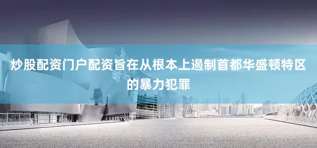 炒股配资门户配资旨在从根本上遏制首都华盛顿特区的暴力犯罪