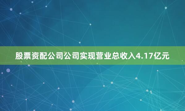股票资配公司公司实现营业总收入4.17亿元