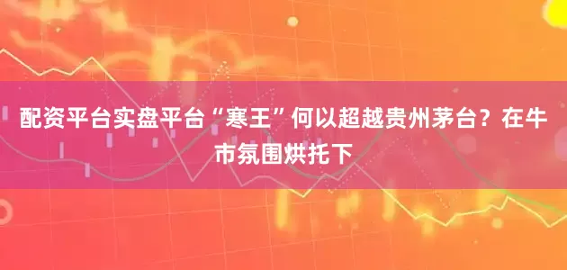 配资平台实盘平台“寒王”何以超越贵州茅台？在牛市氛围烘托下