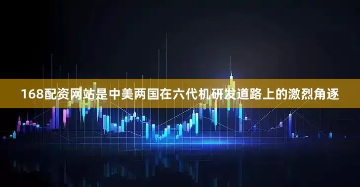 168配资网站是中美两国在六代机研发道路上的激烈角逐