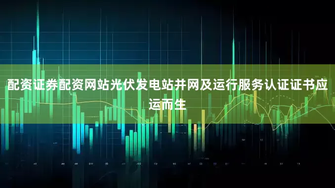 配资证券配资网站光伏发电站并网及运行服务认证证书应运而生