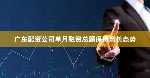 广东配资公司单月融资总额保持增长态势