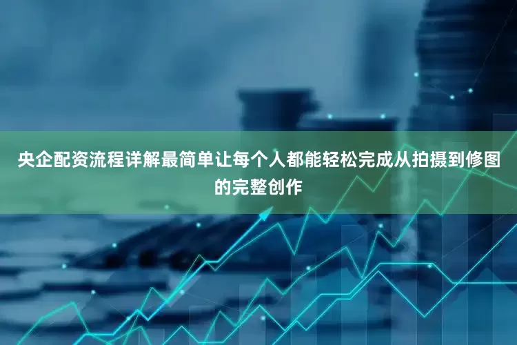 央企配资流程详解最简单让每个人都能轻松完成从拍摄到修图的完整创作