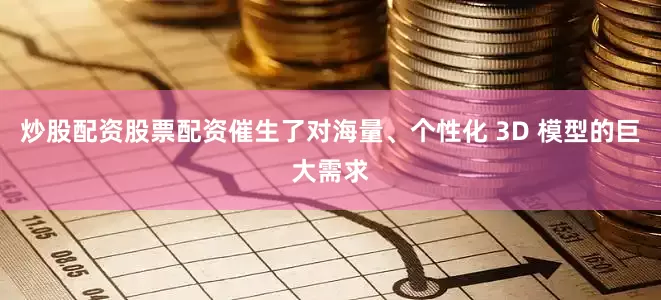 炒股配资股票配资催生了对海量、个性化 3D 模型的巨大需求