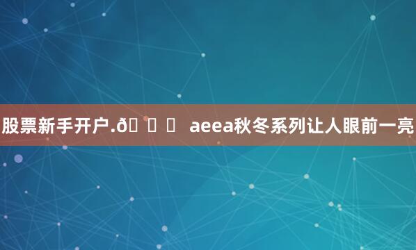 股票新手开户.📞 aeea秋冬系列让人眼前一亮