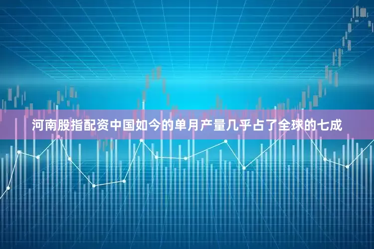 河南股指配资中国如今的单月产量几乎占了全球的七成