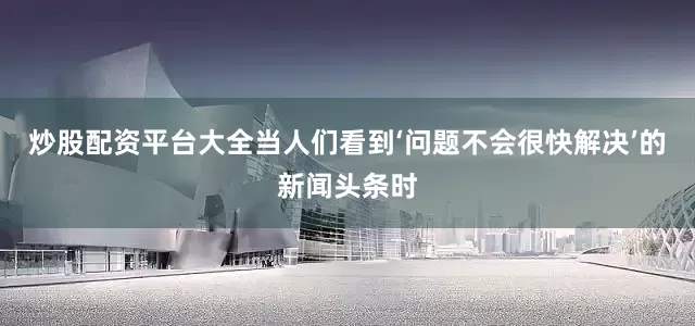 炒股配资平台大全当人们看到‘问题不会很快解决’的新闻头条时