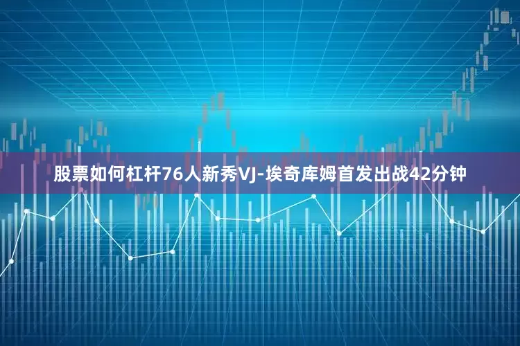 股票如何杠杆76人新秀VJ-埃奇库姆首发出战42分钟